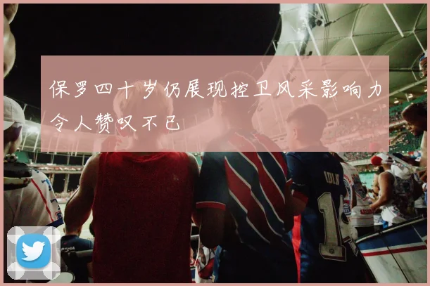 保罗四十岁仍展现控卫风采影响力令人赞叹不已