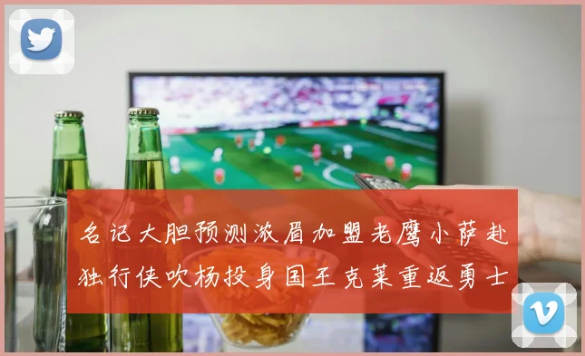 名记大胆预测浓眉加盟老鹰小萨赴独行侠吹杨投身国王克莱重返勇士