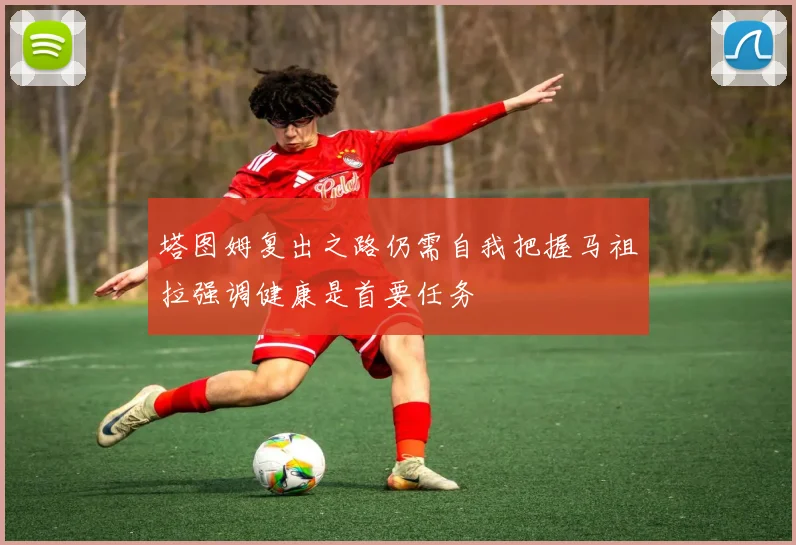 塔图姆复出之路仍需自我把握马祖拉强调健康是首要任务