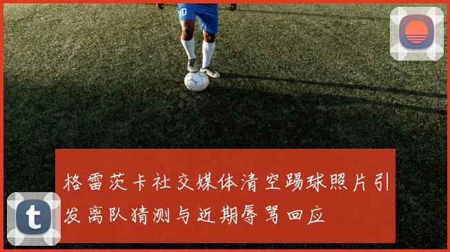格雷茨卡社交媒体清空踢球照片引发离队猜测与近期辱骂回应
