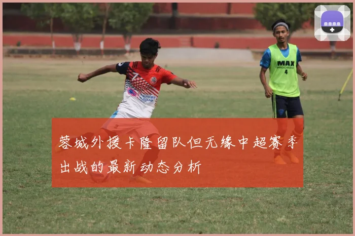 蓉城外援卡隆留队但无缘中超赛季出战的最新动态分析