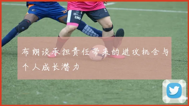 布朗谈承担责任带来的进攻机会与个人成长潜力