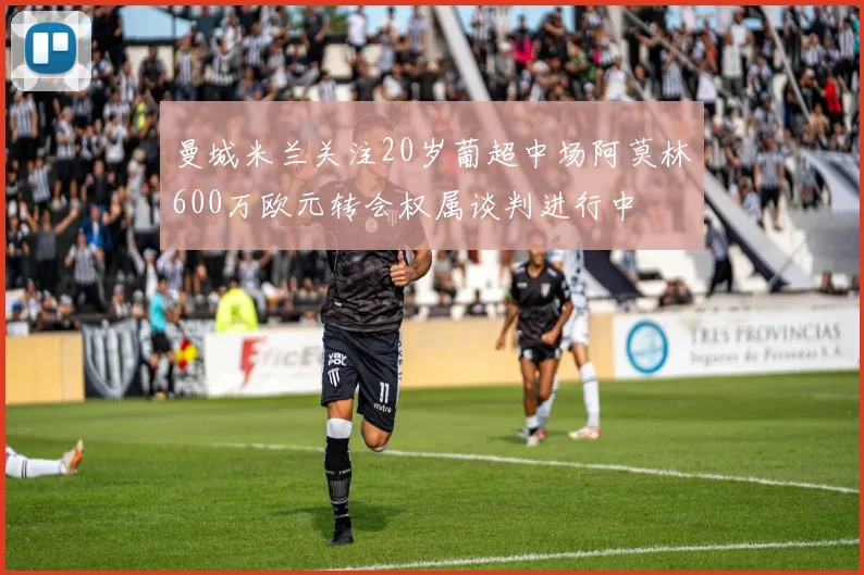 曼城米兰关注20岁葡超中场阿莫林600万欧元转会权属谈判进行中