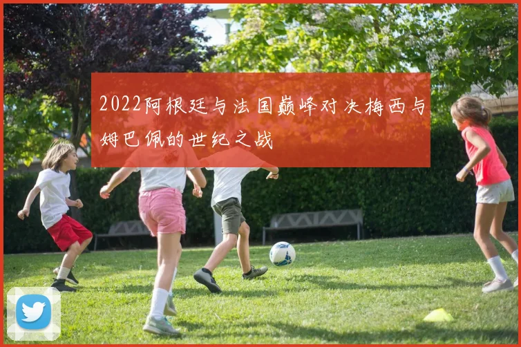 2022阿根廷与法国巅峰对决梅西与姆巴佩的世纪之战