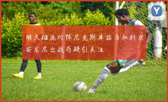 明天雄鹿对阵尼克斯库兹马和科尔安东尼出战存疑引关注