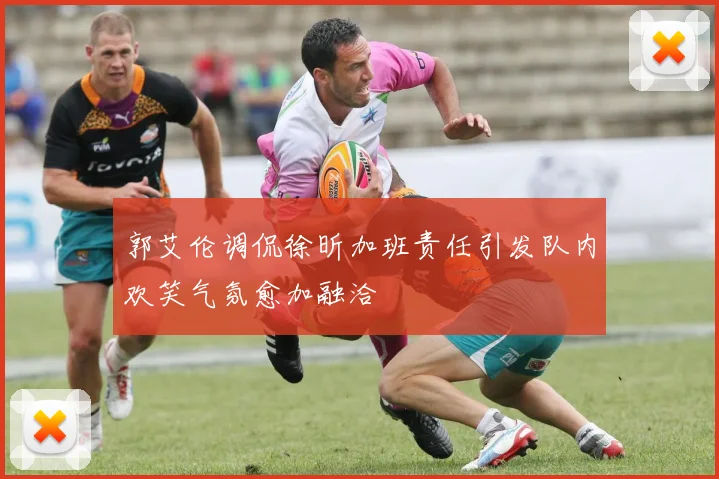 郭艾伦调侃徐昕加班责任引发队内欢笑气氛愈加融洽