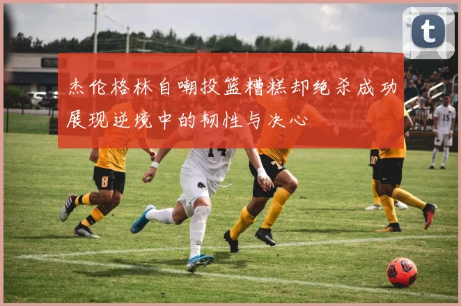 杰伦格林自嘲投篮糟糕却绝杀成功展现逆境中的韧性与决心