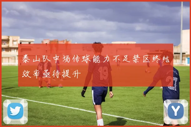 泰山队中场传球能力不足禁区终结效率亟待提升