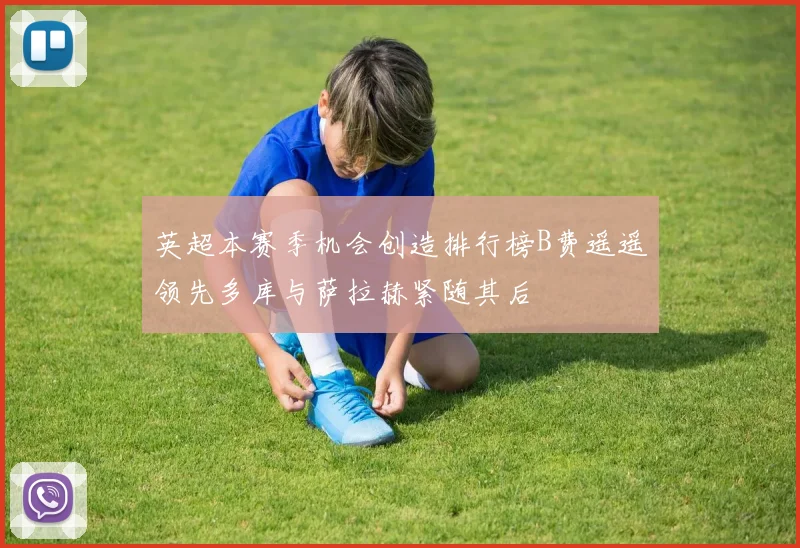 英超本赛季机会创造排行榜B费遥遥领先多库与萨拉赫紧随其后