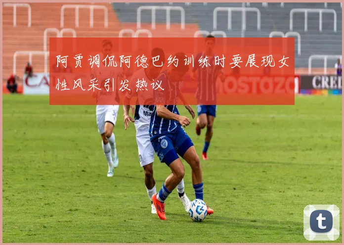 阿贾调侃阿德巴约训练时要展现女性风采引发热议
