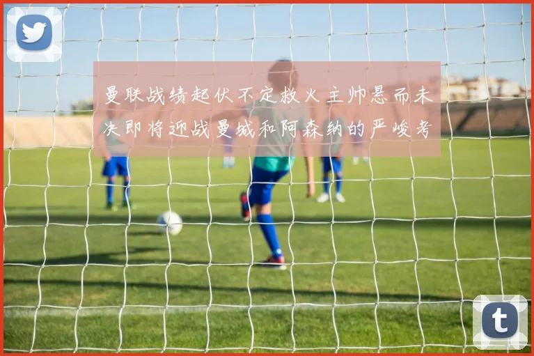 曼联战绩起伏不定救火主帅悬而未决即将迎战曼城和阿森纳的严峻考验