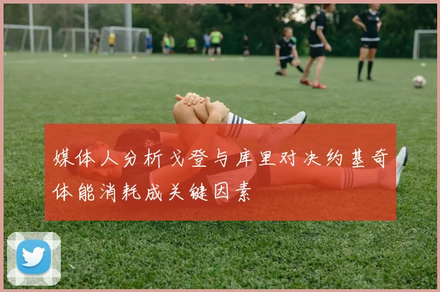 媒体人分析戈登与库里对决约基奇体能消耗成关键因素