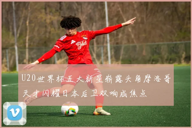 U20世界杯五大新星崭露头角摩洛哥天才闪耀日本后卫双响成焦点