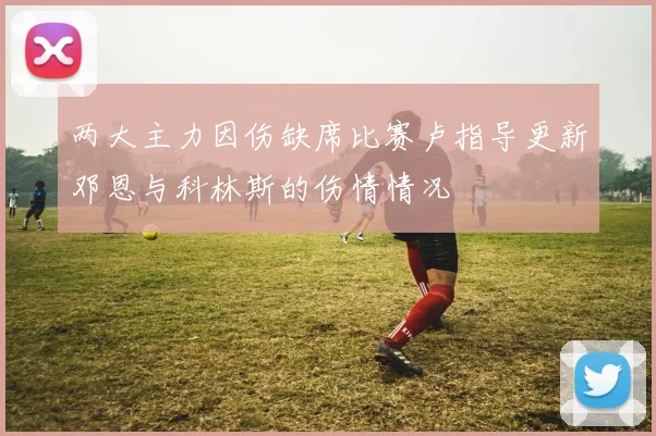 两大主力因伤缺席比赛卢指导更新邓恩与科林斯的伤情情况