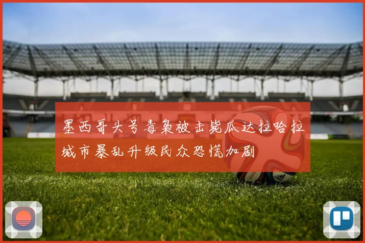 墨西哥头号毒枭被击毙瓜达拉哈拉城市暴乱升级民众恐慌加剧