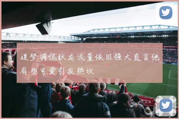 追梦调侃狄龙流量依旧强大直言他有些可爱引发热议