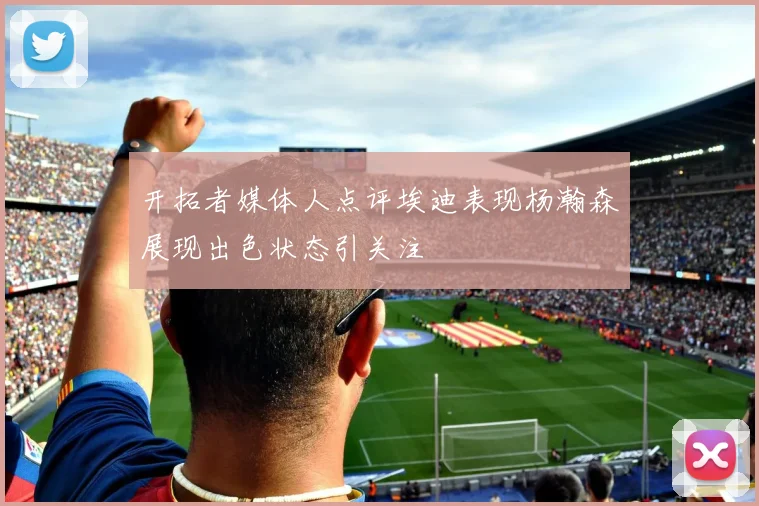 开拓者媒体人点评埃迪表现杨瀚森展现出色状态引关注