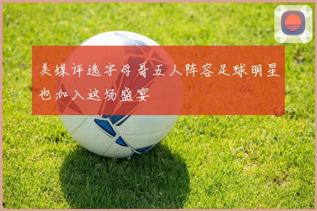 美媒评选字母哥五人阵容足球明星也加入这场盛宴