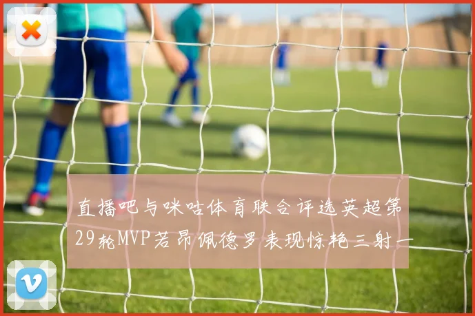 直播吧与咪咕体育联合评选英超第29轮MVP若昂佩德罗表现惊艳三射一传助球队获胜
