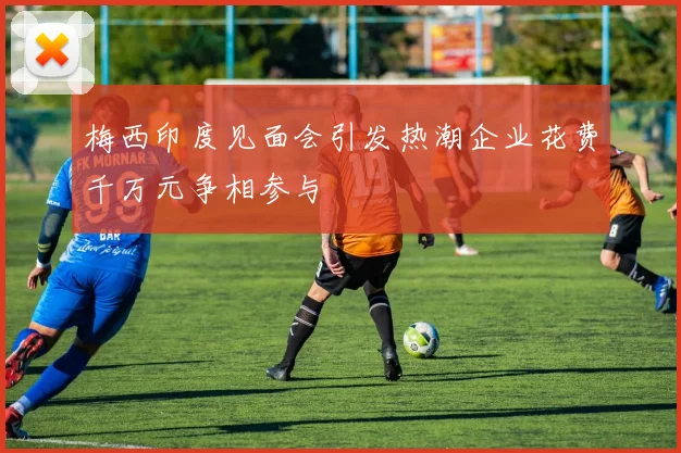 梅西印度见面会引发热潮企业花费千万元争相参与