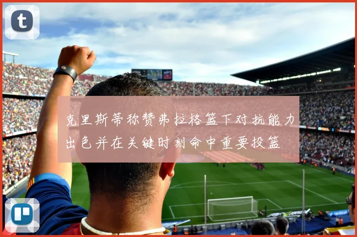 克里斯蒂称赞弗拉格篮下对抗能力出色并在关键时刻命中重要投篮