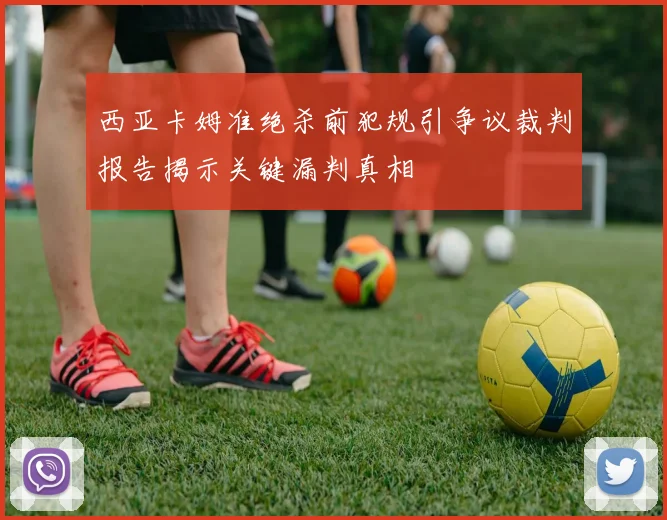 西亚卡姆准绝杀前犯规引争议裁判报告揭示关键漏判真相