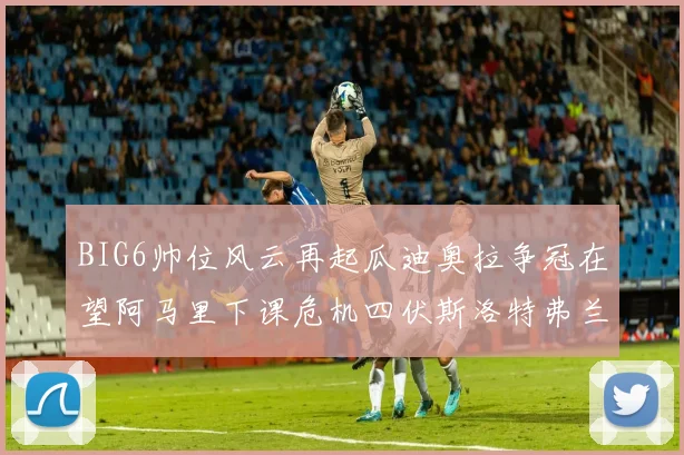 BIG6帅位风云再起瓜迪奥拉争冠在望阿马里下课危机四伏斯洛特弗兰克如坐针毡