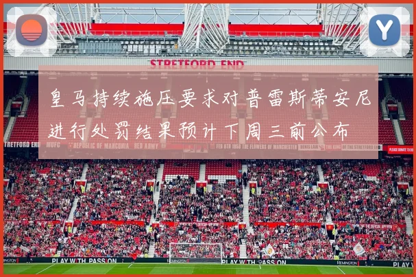 皇马持续施压要求对普雷斯蒂安尼进行处罚结果预计下周三前公布