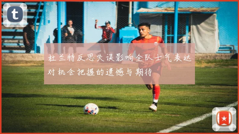 杜兰特反思失误影响全队士气表达对机会把握的遗憾与期待