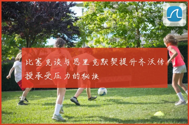 比塞克谈与恩里克默契提升齐沃传授承受压力的秘诀