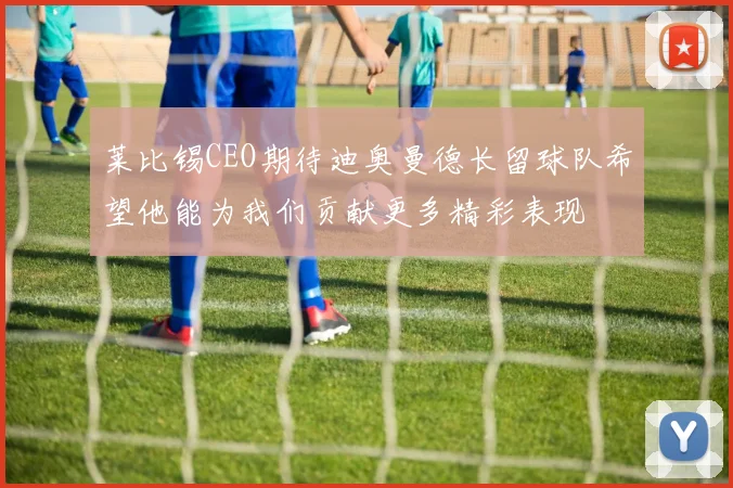 莱比锡CEO期待迪奥曼德长留球队希望他能为我们贡献更多精彩表现