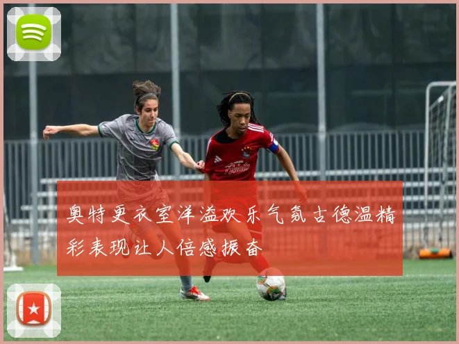 奥特更衣室洋溢欢乐气氛古德温精彩表现让人倍感振奋