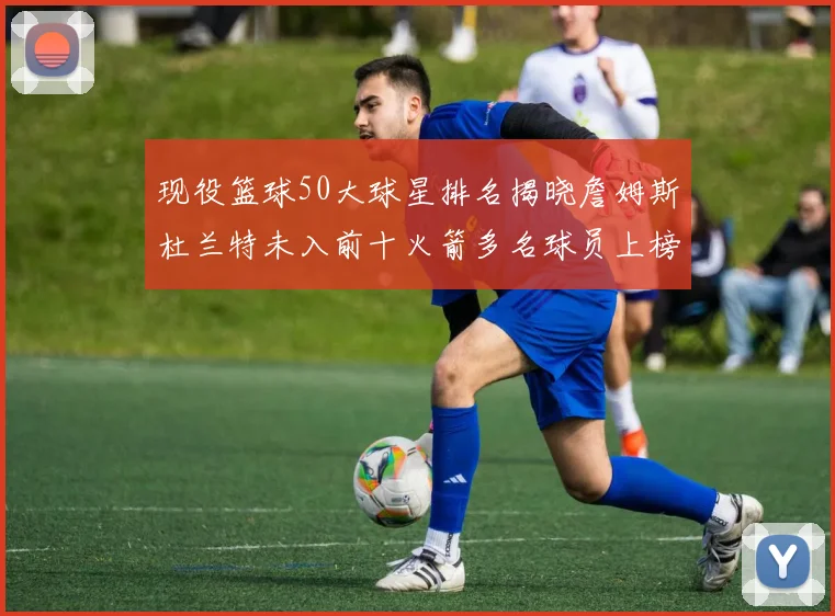 现役篮球50大球星排名揭晓詹姆斯杜兰特未入前十火箭多名球员上榜前五竞争激烈