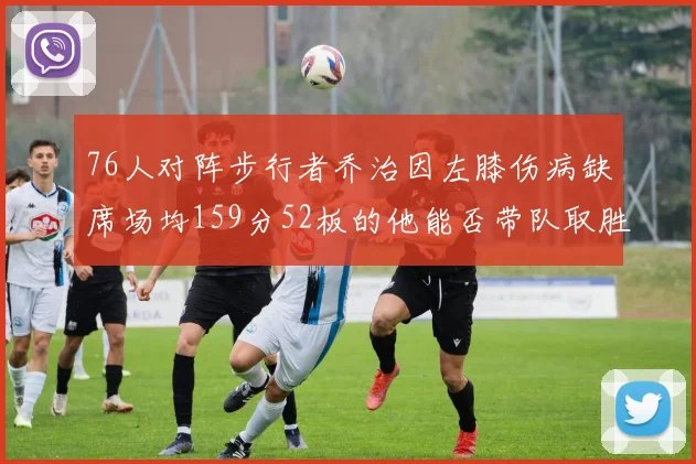 76人对阵步行者乔治因左膝伤病缺席场均159分52板的他能否带队取胜