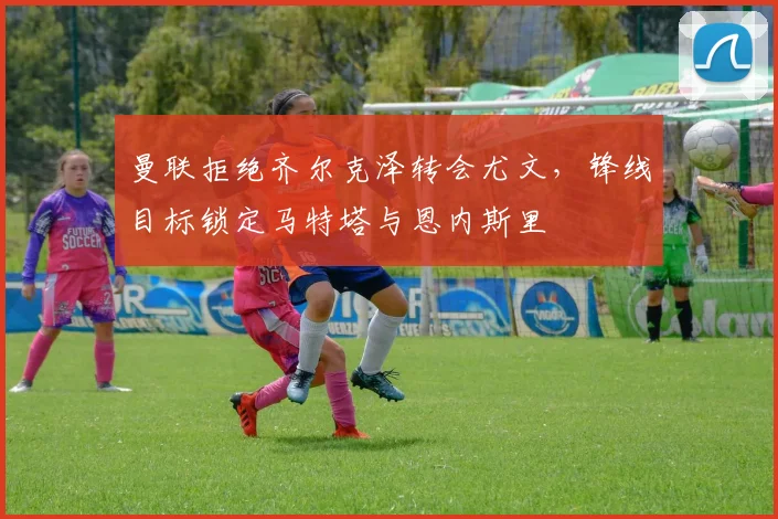 曼联拒绝齐尔克泽转会尤文，锋线目标锁定马特塔与恩内斯里