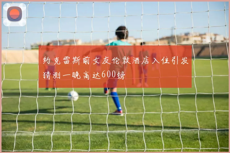 约克雷斯前女友伦敦酒店入住引发猜测一晚高达600镑